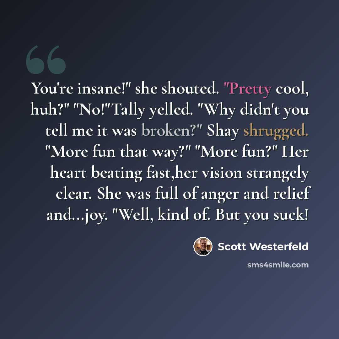 “You're insane!" she shouted. "Pretty cool, huh?" "No!"Tally yelled. "Why didn't you tell me it was broken?" Shay shrugged. "More fun that way?" "More fun?" Her heart beating fast,her vision strangely clear. She was full of anger and relief and...joy. "Well, kind of. But you suck!” quote by Scott Westerfeld