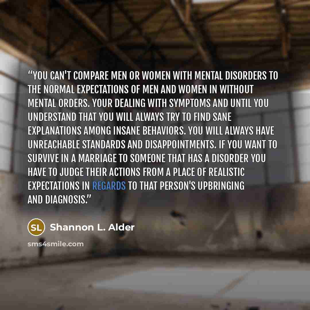 “You can't compare men or women with mental disorders to the normal expectations of men and women in without mental orders. Your dealing with symptoms and until you understand that you will always try to find sane explanations among insane behaviors. You will always have unreachable standards and…” quote by Shannon L. Alder