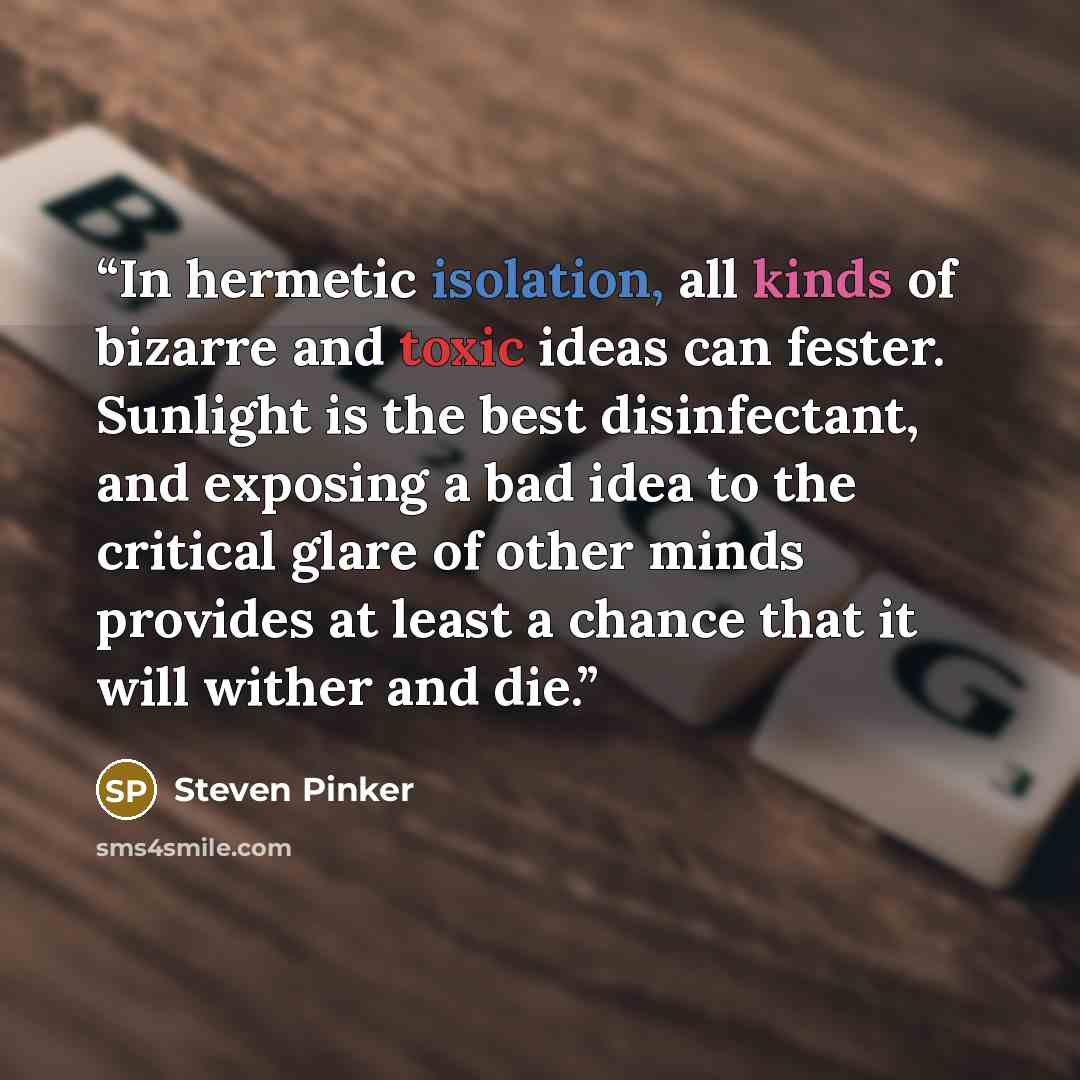 “In hermetic isolation, all kinds of bizarre and toxic ideas can fester. Sunlight is the best disinfectant, and exposing a bad idea to the critical glare of other minds provides at least a chance that it will wither and die.” quote by Steven Pinker