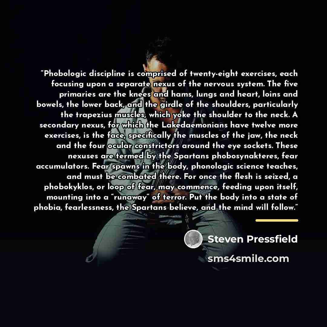 “Phobologic discipline is comprised of twenty-eight exercises, each focusing upon a separate nexus of the nervous system. The five primaries are the knees and hams, lungs and heart, loins and bowels, the lower back, and the girdle of the shoulders, particularly the trapezius muscles, which yoke the…” quote by Steven Pressfield