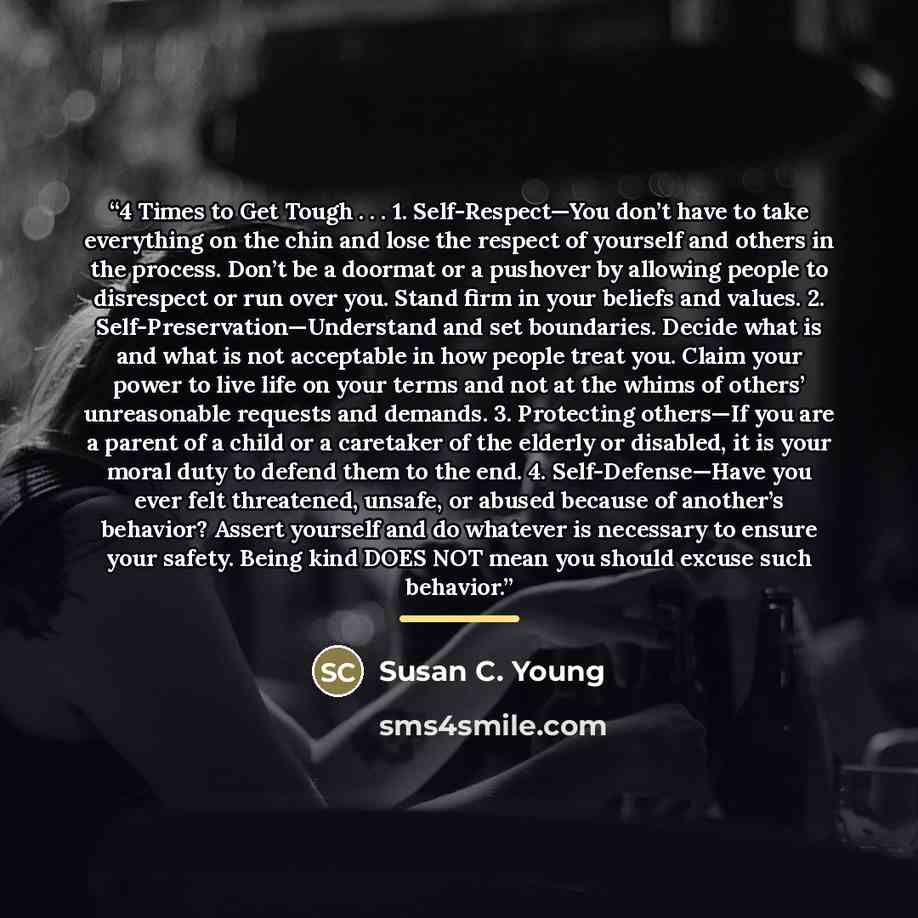 “4 Times to Get Tough . . . 1. Self-Respect—You don’t have to take everything on the chin and lose the respect of yourself and others in the process. Don’t be a doormat or a pushover by allowing people to disrespect or run over you. Stand firm in your beliefs and values. 2…” quote by Susan C. Young