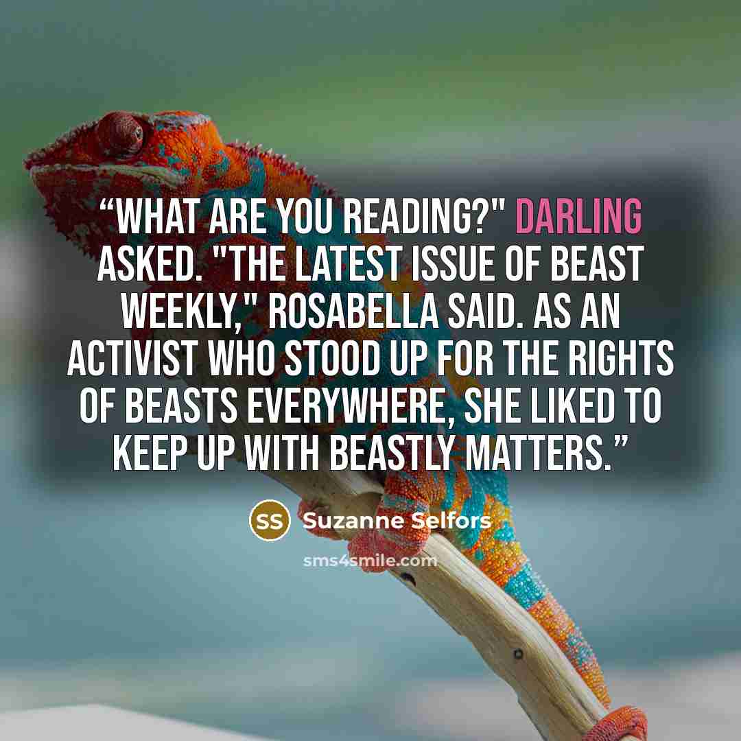 “What are you reading?" Darling asked. "The latest issue of Beast Weekly," Rosabella said. As an activist who stood up for the rights of beasts everywhere, she liked to keep up with beastly matters.” quote by Suzanne Selfors