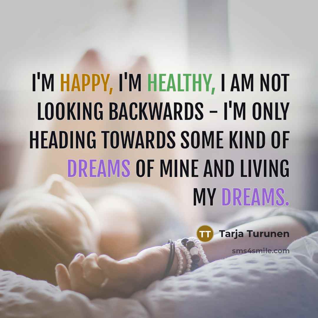 “I'm happy, I'm healthy, I am not looking backwards - I'm only heading towards some kind of dreams of mine and living my dreams.” quote by Tarja Turunen