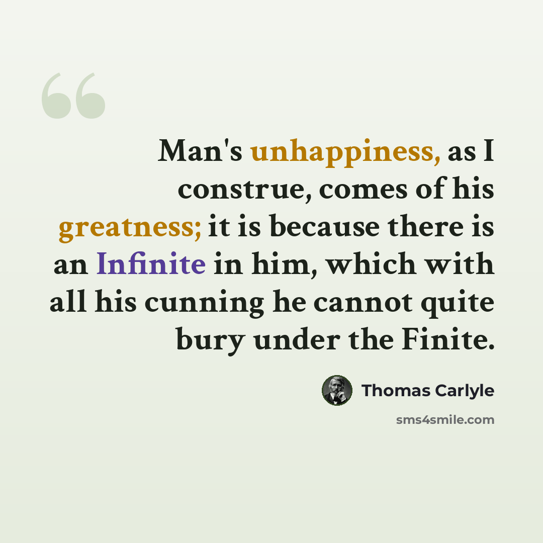 “Man's unhappiness, as I construe, comes of his greatness; it is because there is an Infinite in him, which with all his cunning he cannot quite bury under the Finite.” quote by Thomas Carlyle
