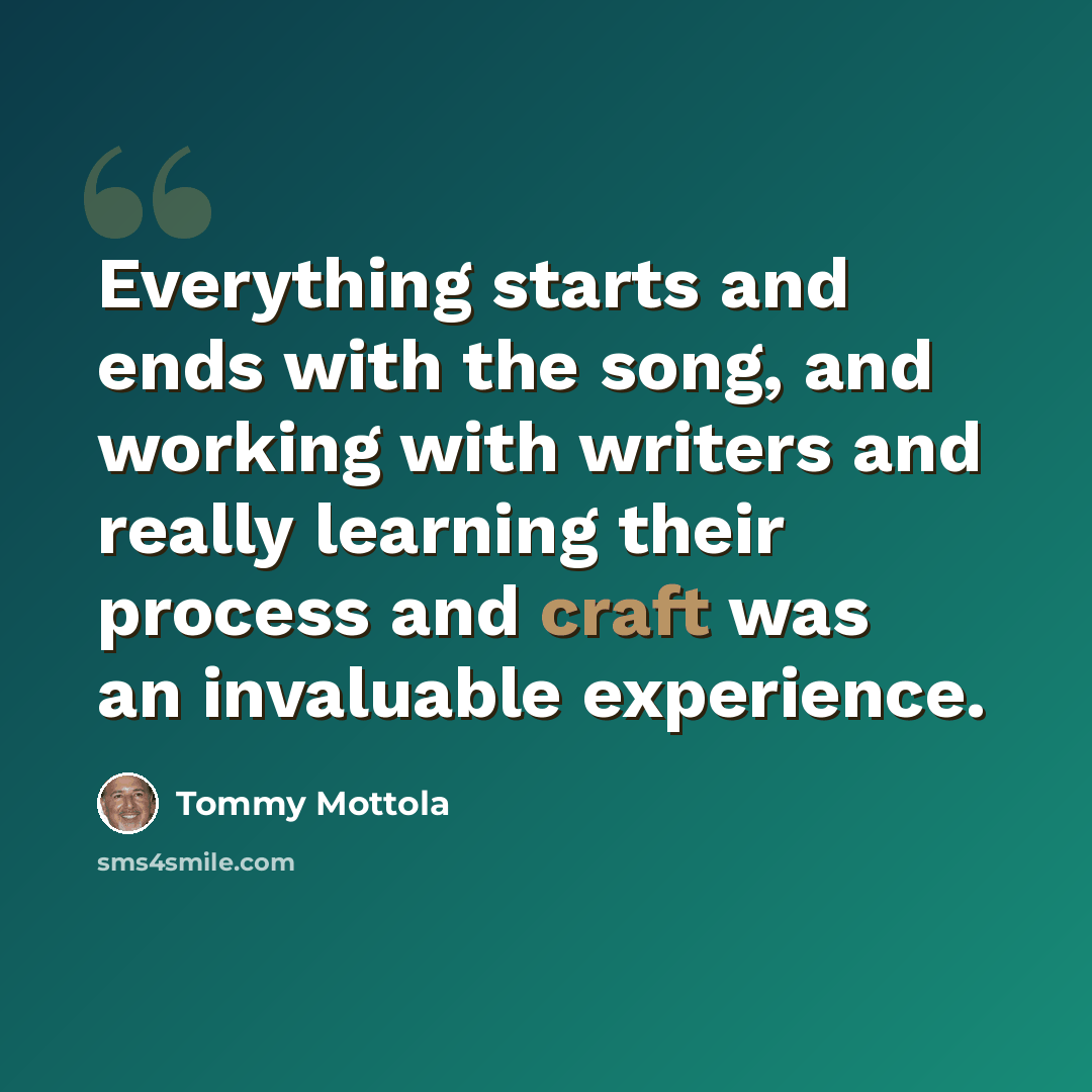 “Everything starts and ends with the song, and working with writers and really learning their process and craft was an invaluable experience.” quote by Tommy Mottola