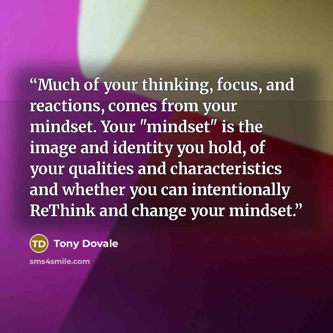 “Much of your thinking, focus, and reactions, comes from your mindset. Your "mindset" is the image and identity you hold, of your qualities and characteristics and whether you can intentionally ReThink and change your mindset.” quote by Tony Dovale