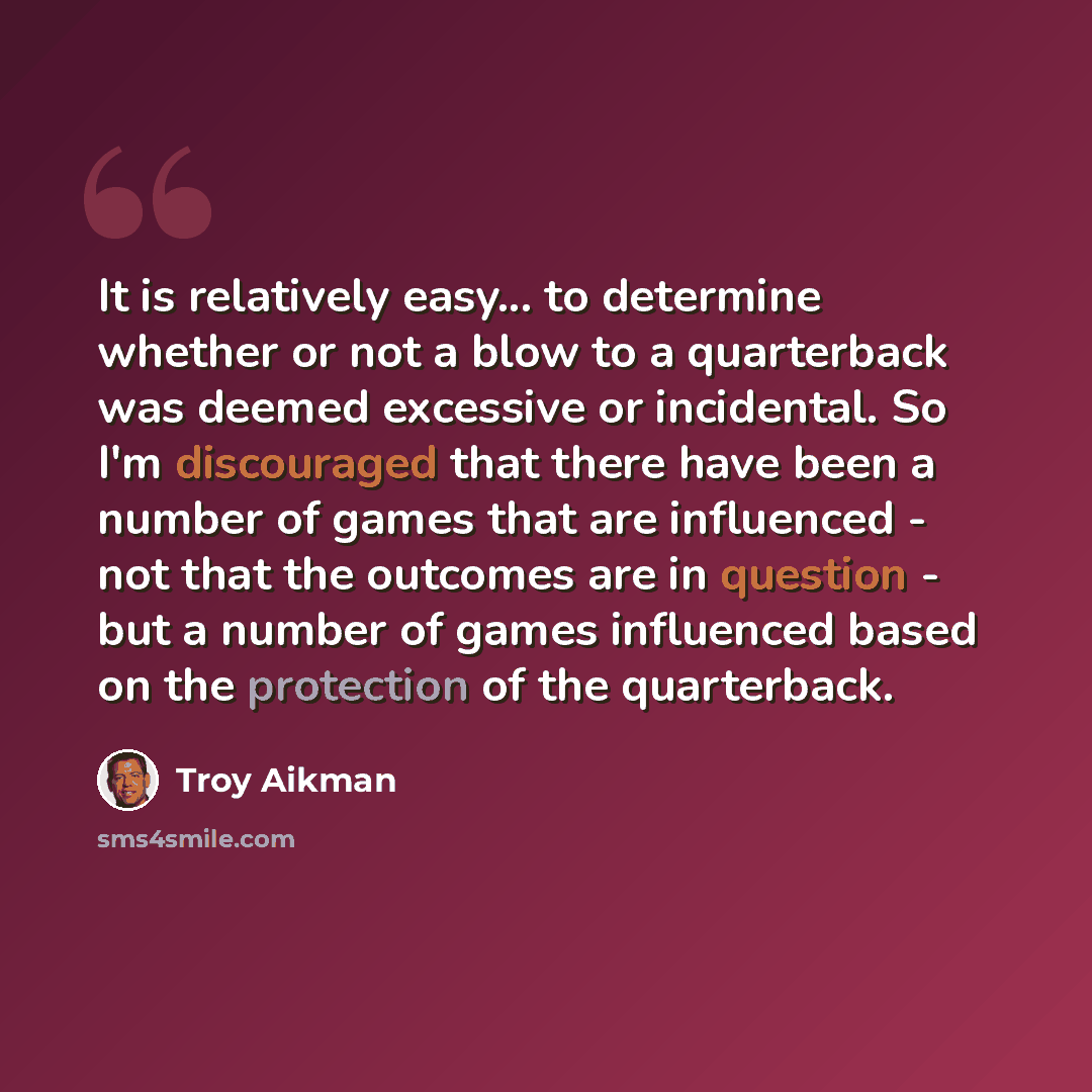 “It is relatively easy... to determine whether or not a blow to a quarterback was deemed excessive or incidental. So I'm discouraged that there have been a number of games that are influenced - not that the outcomes are in question - but a number of games influenced based on the protection of the…” quote by Troy Aikman