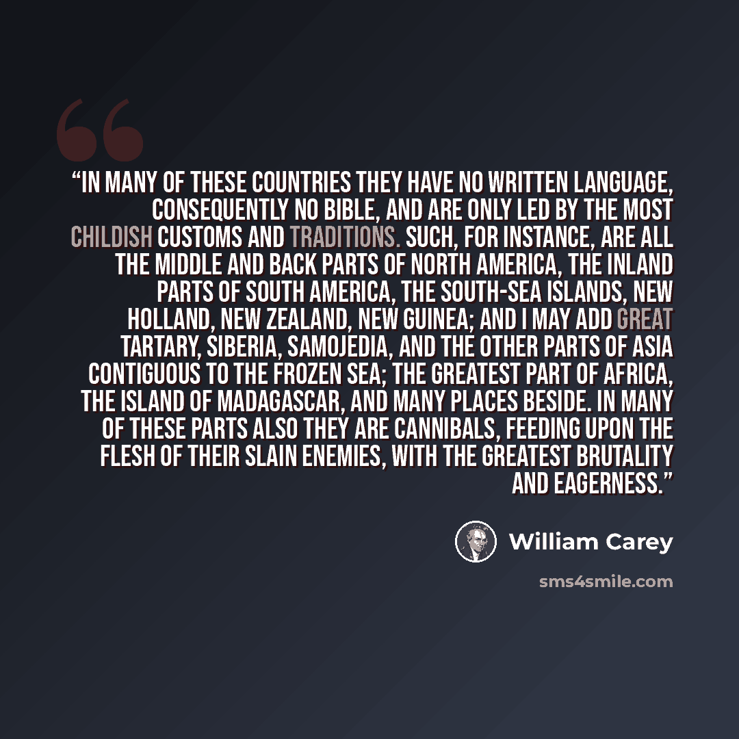 “In many of these countries they have no written language, consequently no Bible, and are only led by the most childish customs and traditions. Such, for instance, are all the middle and back parts of North America, the inland parts of South America, the South-Sea Islands, New Holland, New Zealand…” quote by William Carey