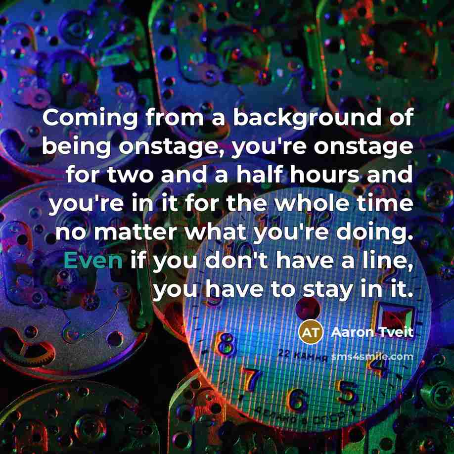 “Coming from a background of being onstage, you're onstage for two and a half hours and you're in it for the whole time no matter what you're doing. Even if you don't have a line, you have to stay in it.” quote by Aaron Tveit