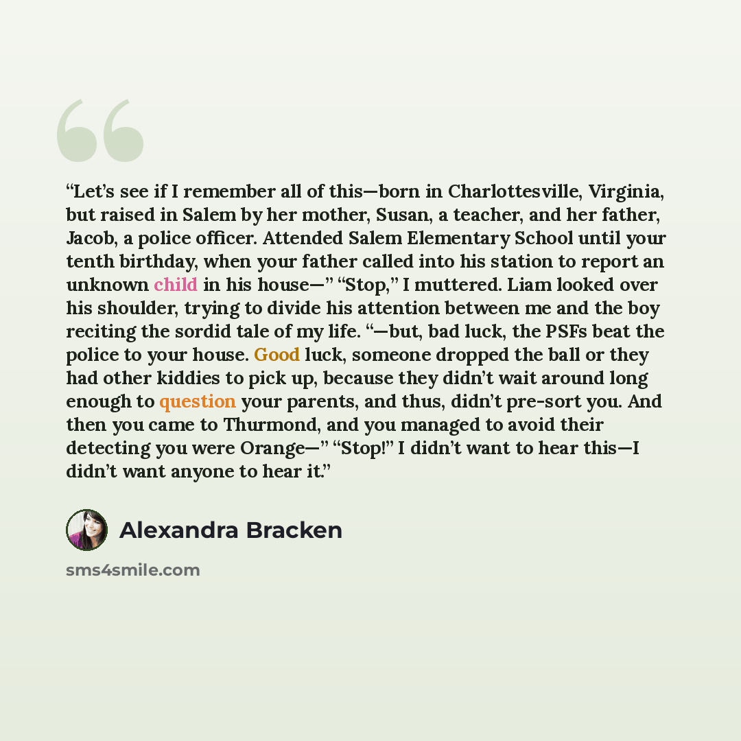 “Let’s see if I remember all of this—born in Charlottesville, Virginia, but raised in Salem by her mother, Susan, a teacher, and her father, Jacob, a police officer. Attended Salem Elementary School until your tenth birthday, when your father called into his station to report an unknown child in…” quote by Alexandra Bracken