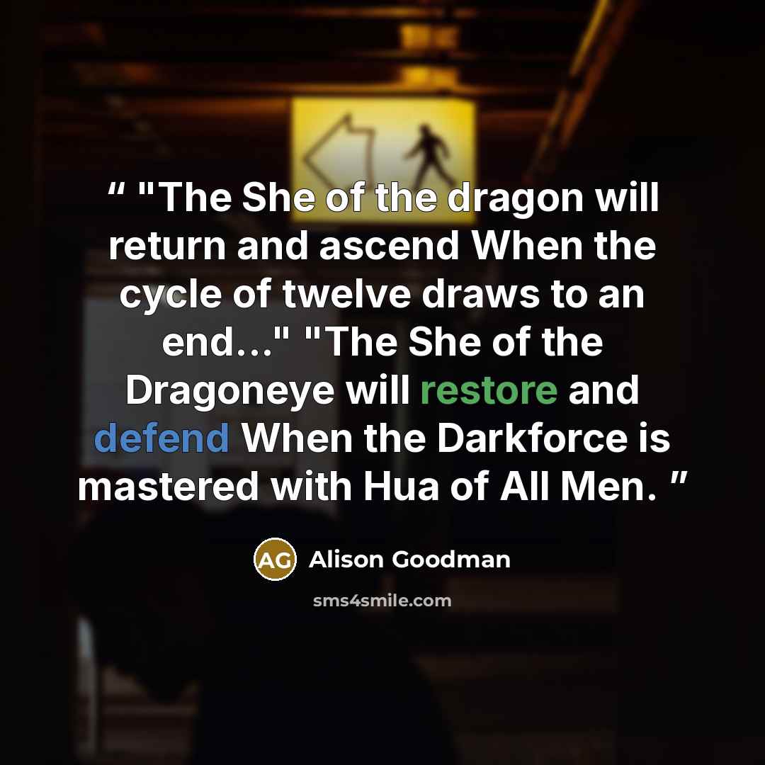 “"The She of the dragon will return and ascend When the cycle of twelve draws to an end..." "The She of the Dragoneye will restore and defend When the Darkforce is mastered with Hua of All Men.” quote by Alison Goodman