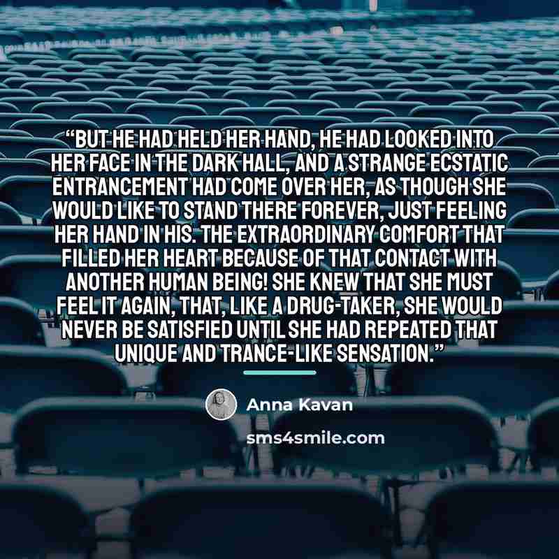 “But he had held her hand, he had looked into her face in the dark hall, and a strange ecstatic entrancement had come over her, as though she would like to stand there forever, just feeling her hand in his. The extraordinary comfort that filled her heart because of that contact with another human…” quote by Anna Kavan