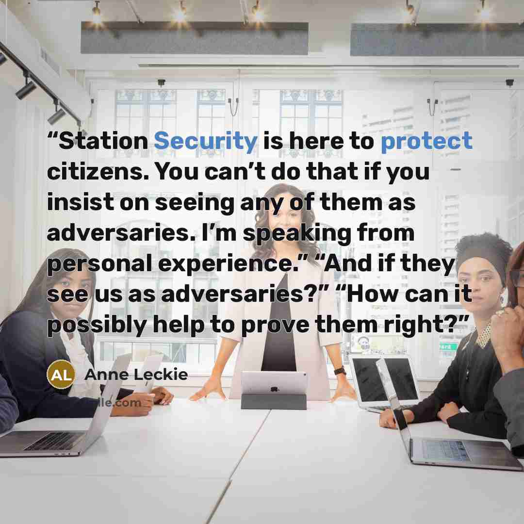 “Station Security is here to protect citizens. You can’t do that if you insist on seeing any of them as adversaries. I’m speaking from personal experience.” “And if they see us as adversaries?” “How can it possibly help to prove them right?” quote by Anne Leckie