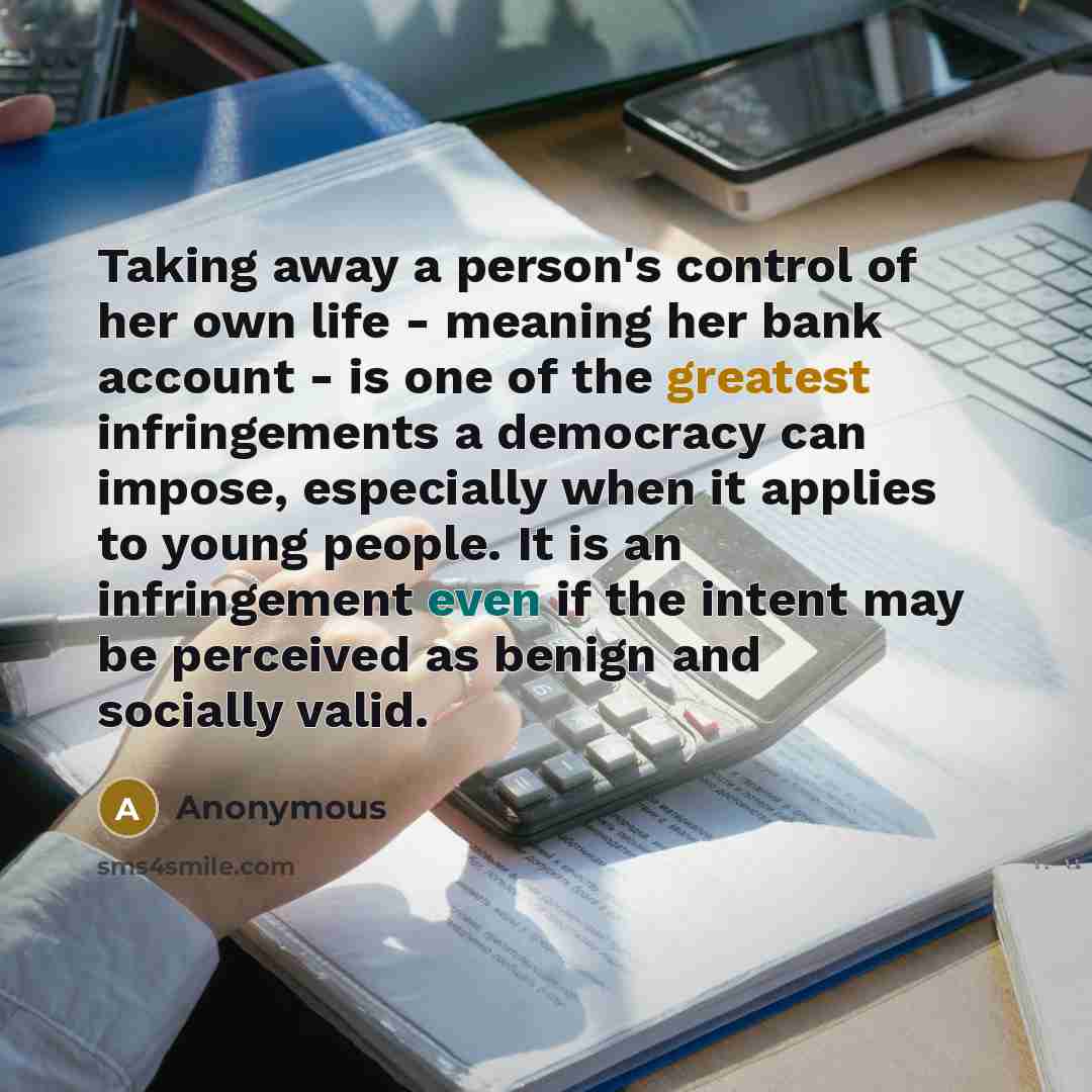 “Taking away a person's control of her own life - meaning her bank account - is one of the greatest infringements a democracy can impose, especially when it applies to young people. It is an infringement even if the intent may be perceived as benign and socially valid.” quote by Anonymous