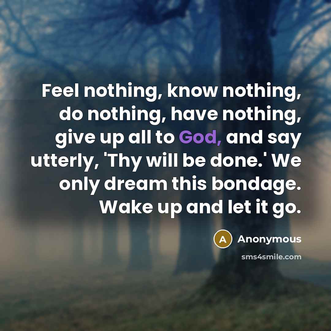 “Feel nothing, know nothing, do nothing, have nothing, give up all to God, and say utterly, 'Thy will be done.' We only dream this bondage. Wake up and let it go.” quote by Anonymous