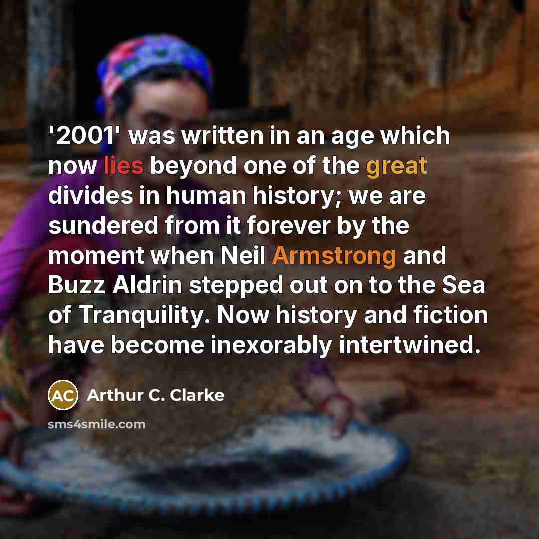“'2001' was written in an age which now lies beyond one of the great divides in human history; we are sundered from it forever by the moment when Neil Armstrong and Buzz Aldrin stepped out on to the Sea of Tranquility. Now history and fiction have become inexorably intertwined.” quote by Arthur C. Clarke
