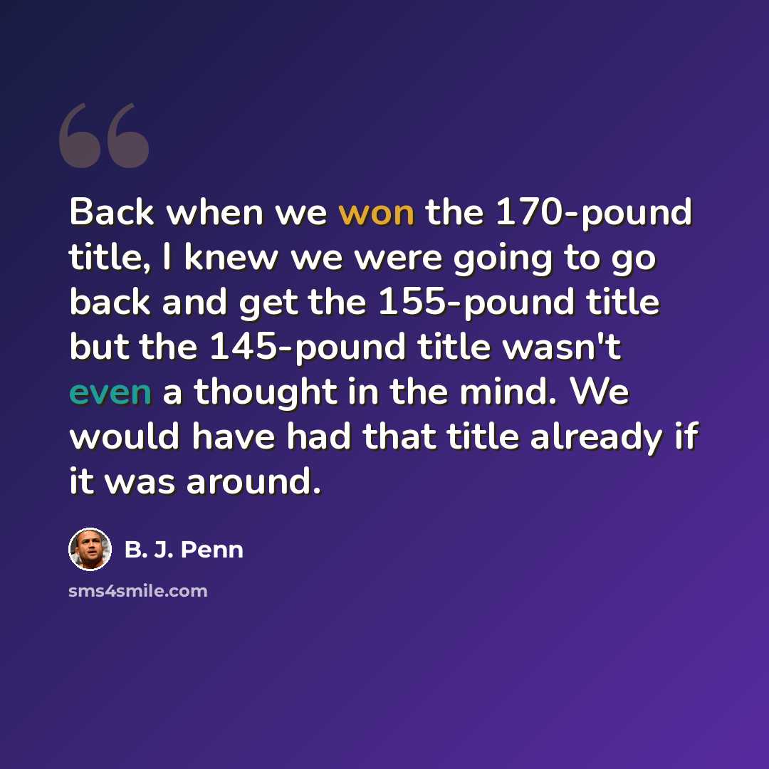 “Back when we won the 170-pound title, I knew we were going to go back and get the 155-pound title but the 145-pound title wasn't even a thought in the mind. We would have had that title already if it was around.” quote by B. J. Penn