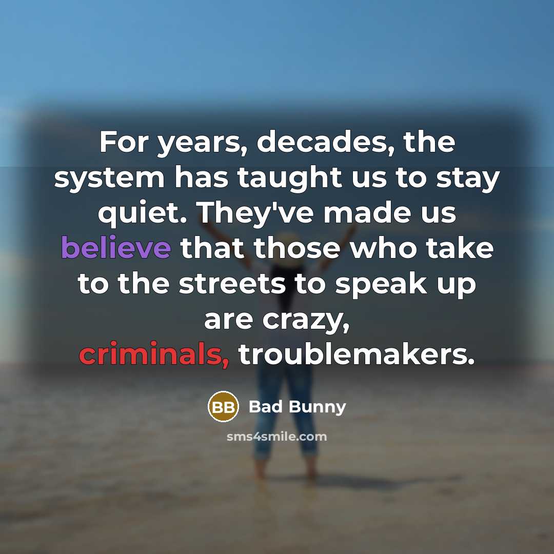 “For years, decades, the system has taught us to stay quiet. They've made us believe that those who take to the streets to speak up are crazy, criminals, troublemakers.” quote by Bad Bunny