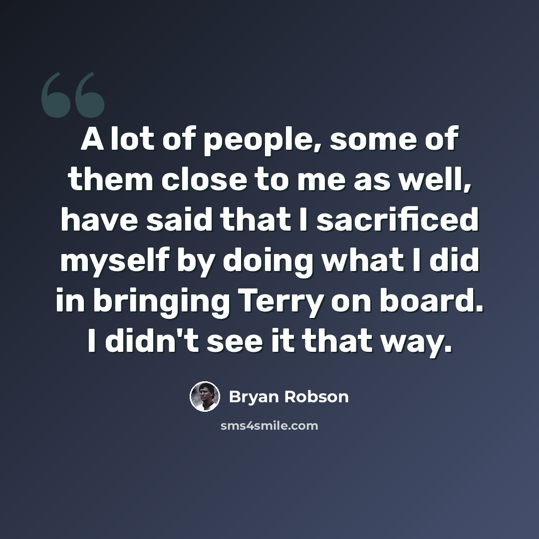 “A lot of people, some of them close to me as well, have said that I sacrificed myself by doing what I did in bringing Terry on board. I didn't see it that way.” quote by Bryan Robson