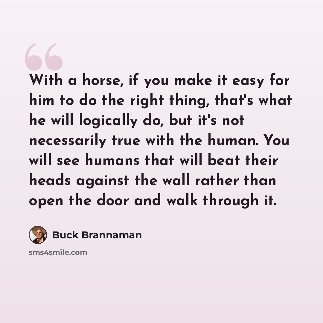“With a horse, if you make it easy for him to do the right thing, that's what he will logically do, but it's not necessarily true with the human. You will see humans that will beat their heads against the wall rather than open the door and walk through it.” quote by Buck Brannaman