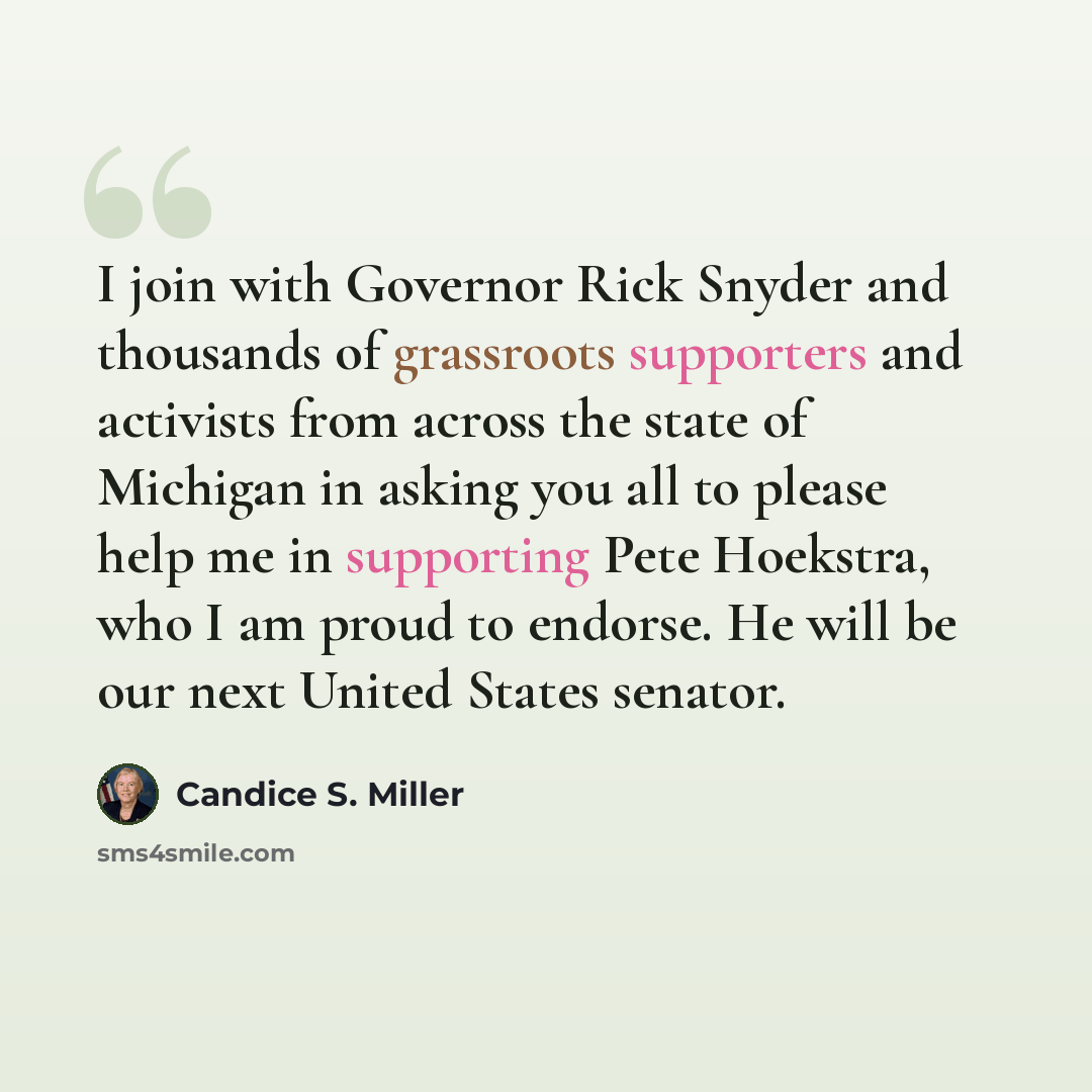 “I join with Governor Rick Snyder and thousands of grassroots supporters and activists from across the state of Michigan in asking you all to please help me in supporting Pete Hoekstra, who I am proud to endorse. He will be our next United States senator.” quote by Candice S. Miller