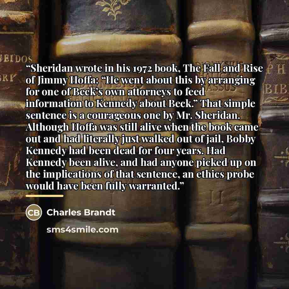 “Sheridan wrote in his 1972 book, The Fall and Rise of Jimmy Hoffa: “He went about this by arranging for one of Beck’s own attorneys to feed information to Kennedy about Beck.” That simple sentence is a courageous one by Mr. Sheridan. Although Hoffa was still alive when the book came out and had…” quote by Charles Brandt