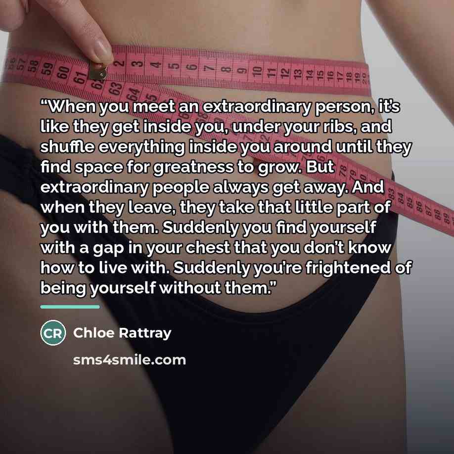 “When you meet an extraordinary person, it’s like they get inside you, under your ribs, and shuffle everything inside you around until they find space for greatness to grow. But extraordinary people always get away. And when they leave, they take that little part of you with them. Suddenly you find…” quote by Chloe Rattray