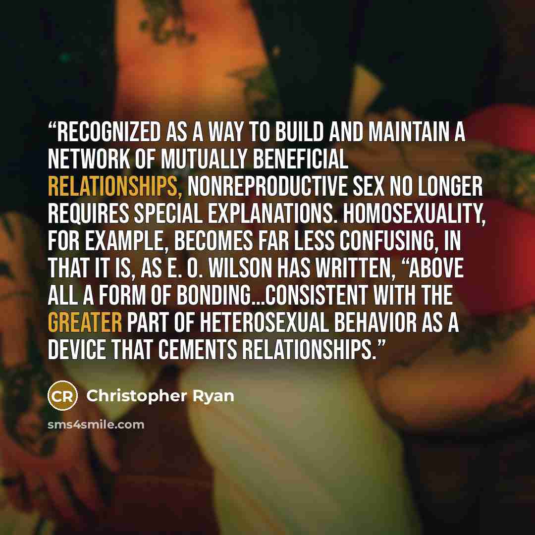 “Recognized as a way to build and maintain a network of mutually beneficial relationships, nonreproductive sex no longer requires special explanations. Homosexuality, for example, becomes far less confusing, in that it is, as E. O. Wilson has written, “above all a form of bonding…consistent with…” quote by Christopher Ryan