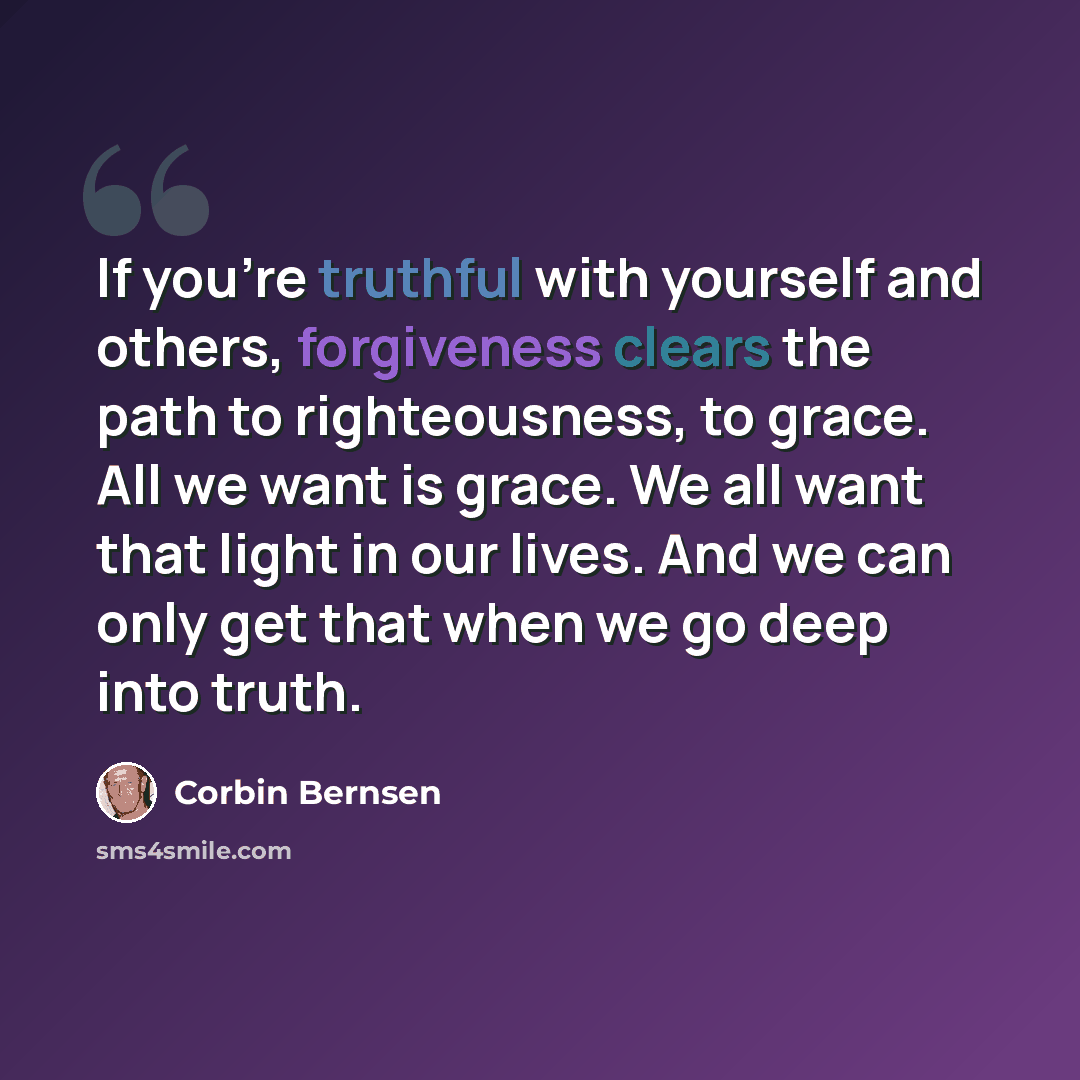 “If you're truthful with yourself and others, forgiveness clears the path to righteousness, to grace. All we want is grace. We all want that light in our lives. And we can only get that when we go deep into truth.” quote by Corbin Bernsen
