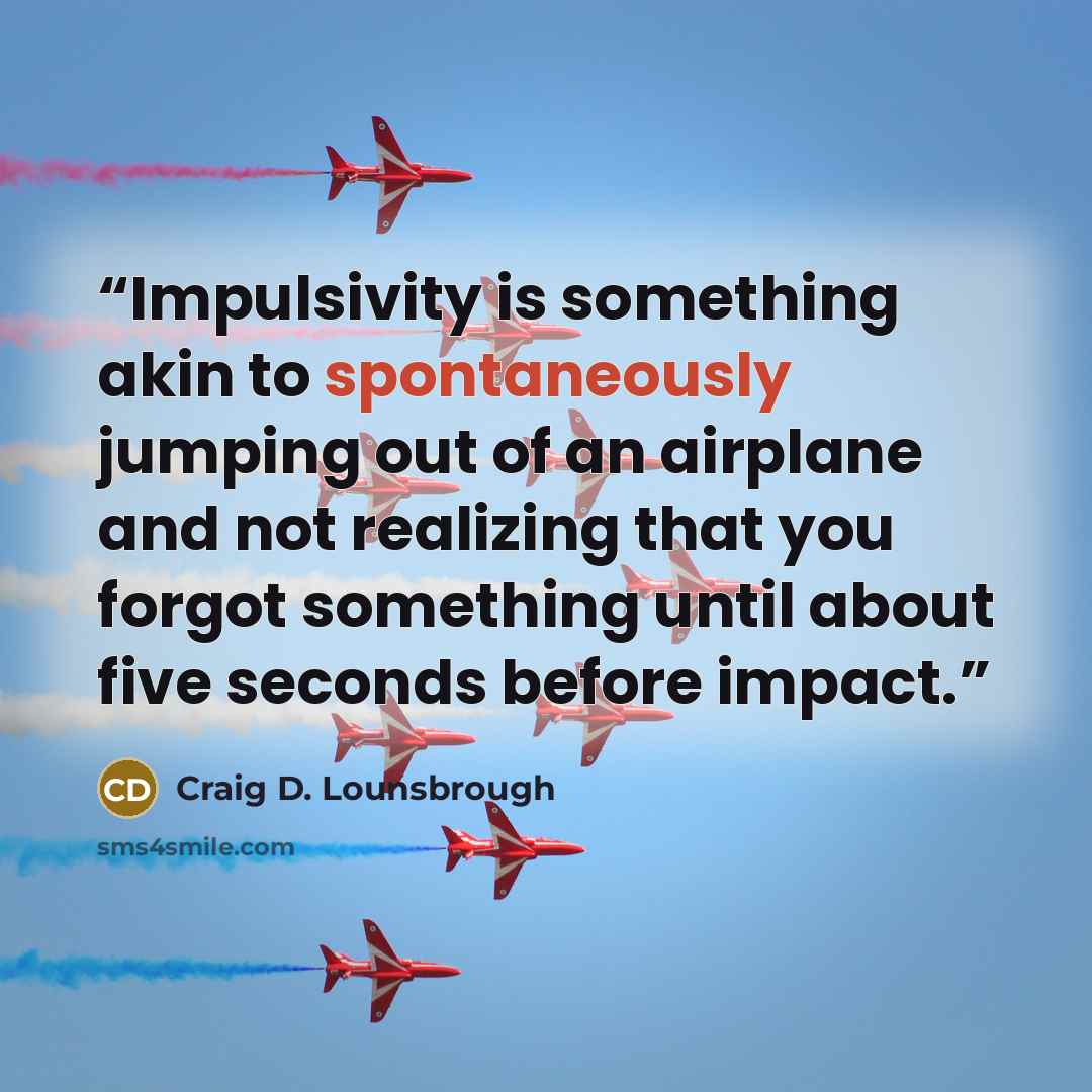 “Impulsivity is something akin to spontaneously jumping out of an airplane and not realizing that you forgot something until about five seconds before impact.” quote by Craig D. Lounsbrough