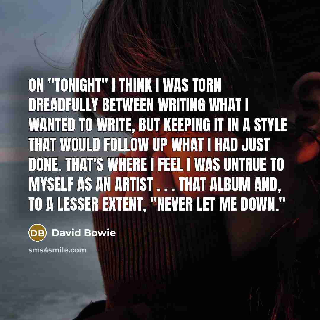 “On "Tonight" I think I was torn dreadfully between writing what I wanted to write, but keeping it in a style that would follow up what I had just done. That's where I feel I was untrue to myself as an artist . . . that album and, to a lesser extent, "Never Let Me Down."” quote by David Bowie