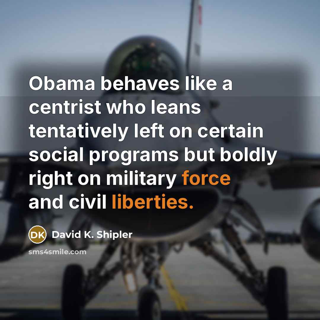 “Obama behaves like a centrist who leans tentatively left on certain social programs but boldly right on military force and civil liberties.” quote by David K. Shipler
