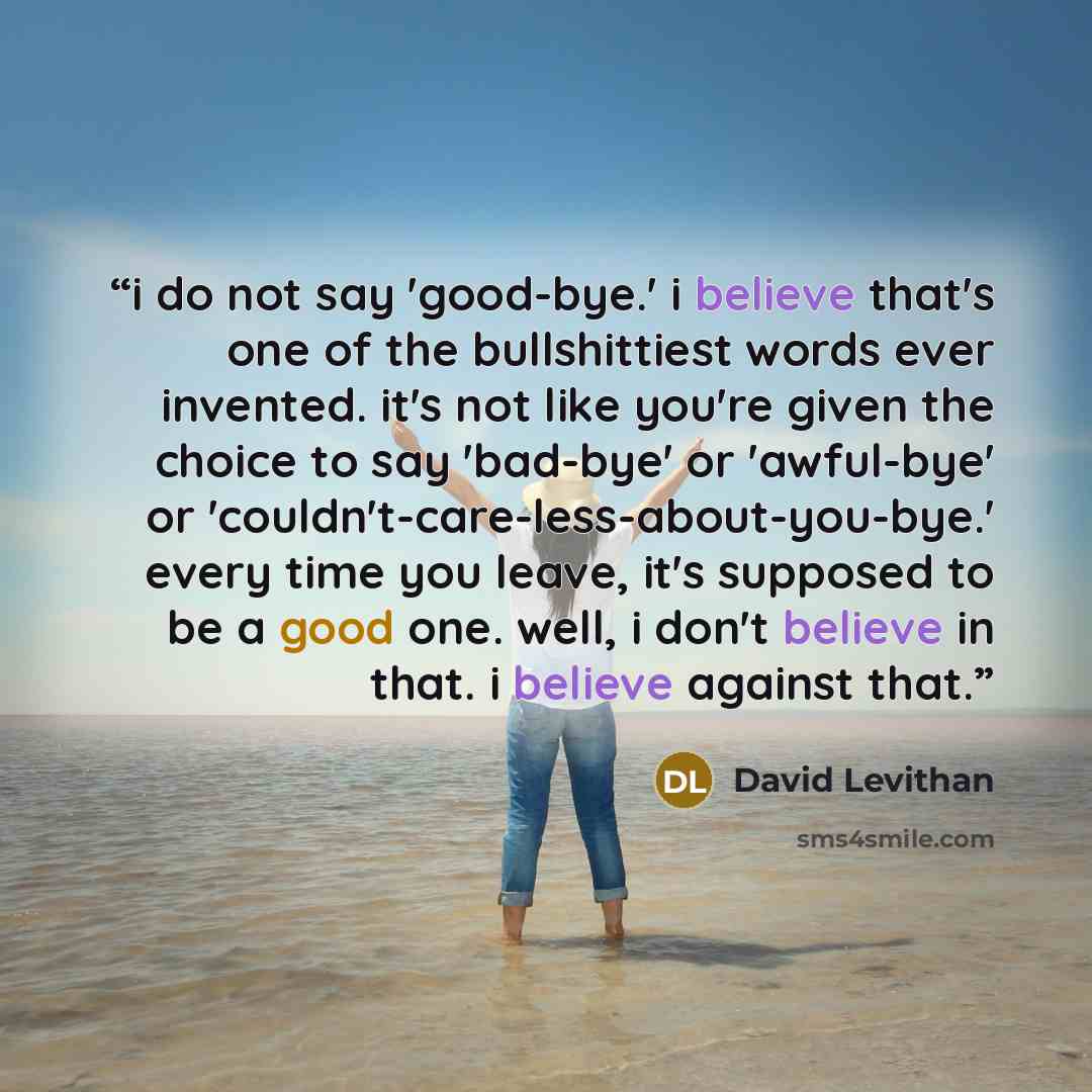 “i do not say 'good-bye.' i believe that's one of the bullshittiest words ever invented. it's not like you're given the choice to say 'bad-bye' or 'awful-bye' or 'couldn't-care-less-about-you-bye.' every time you leave, it's supposed to be a good one. well, i don't believe in that. i believe…” quote by David Levithan