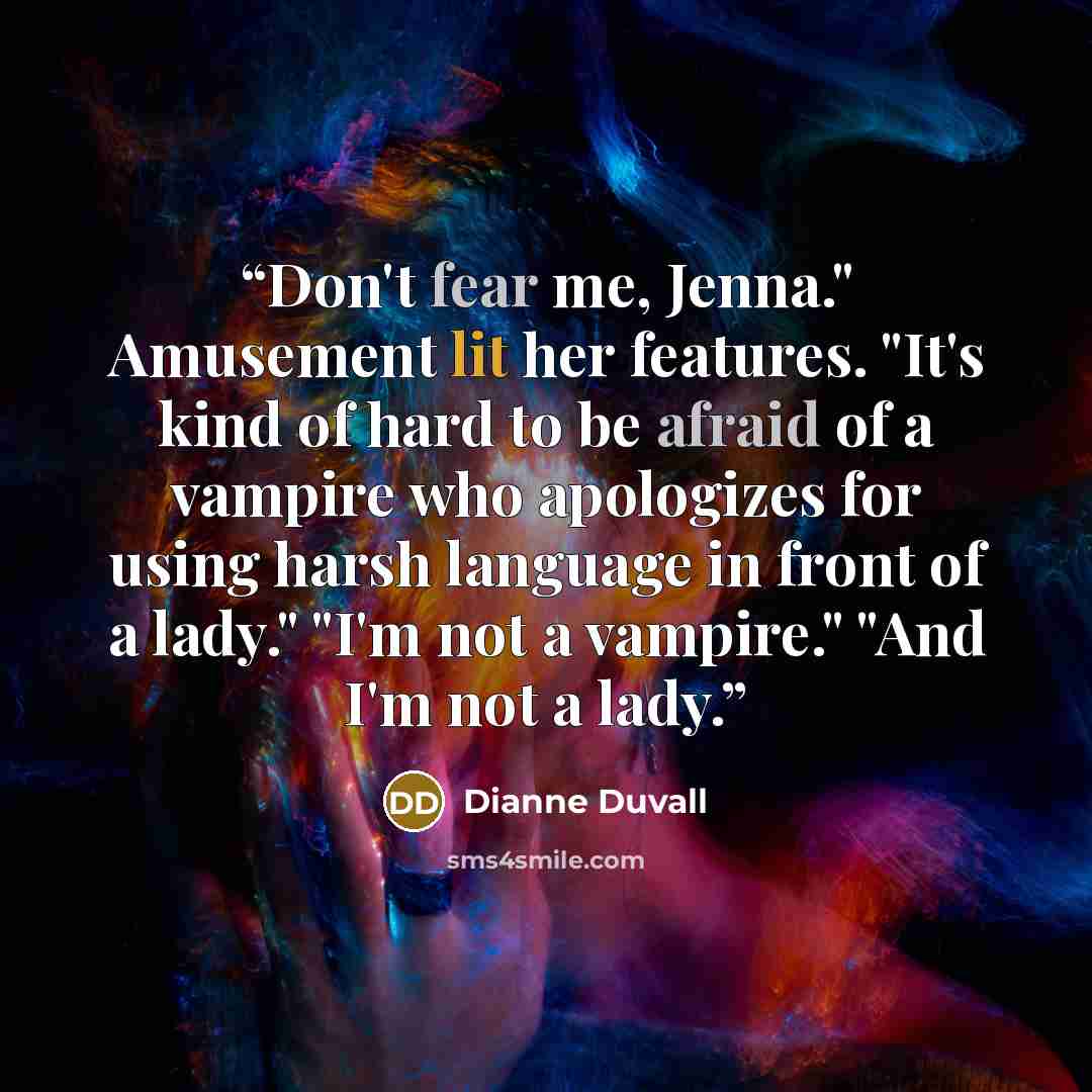 “Don't fear me, Jenna." Amusement lit her features. "It's kind of hard to be afraid of a vampire who apologizes for using harsh language in front of a lady." "I'm not a vampire." "And I'm not a lady.” quote by Dianne Duvall