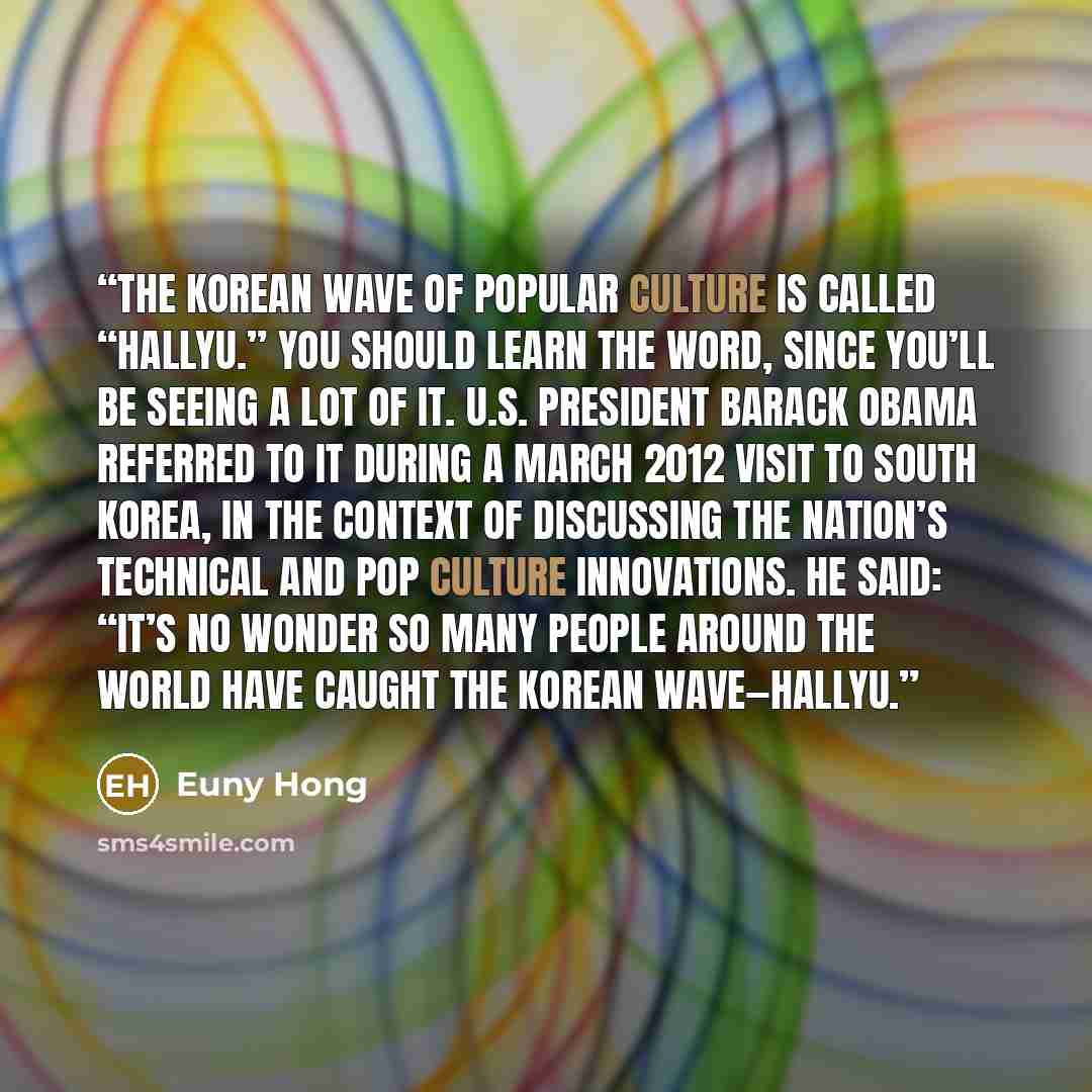 “The Korean wave of popular culture is called “Hallyu.” You should learn the word, since you’ll be seeing a lot of it. U.S. President Barack Obama referred to it during a March 2012 visit to South Korea, in the context of discussing the nation’s technical and pop culture innovations. He said: “It’s…” quote by Euny Hong
