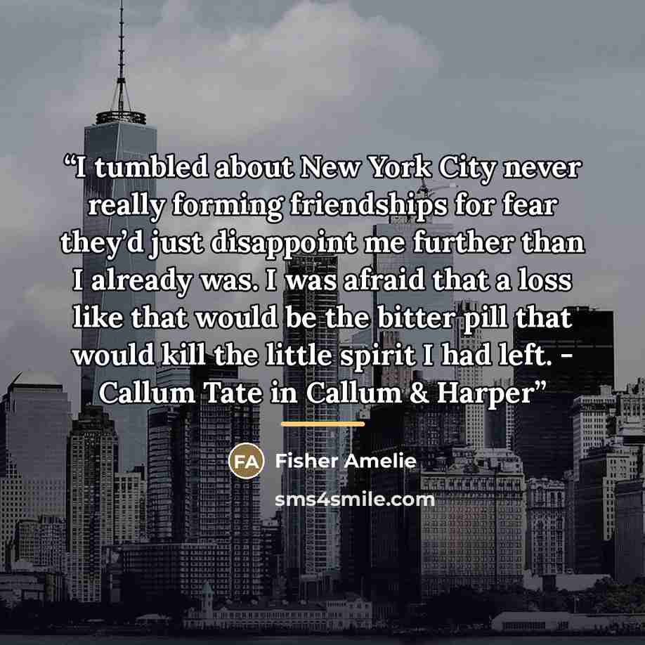 “I tumbled about New York City never really forming friendships for fear they’d just disappoint me further than I already was. I was afraid that a loss like that would be the bitter pill that would kill the little spirit I had left. - Callum Tate in Callum & Harper” quote by Fisher Amelie