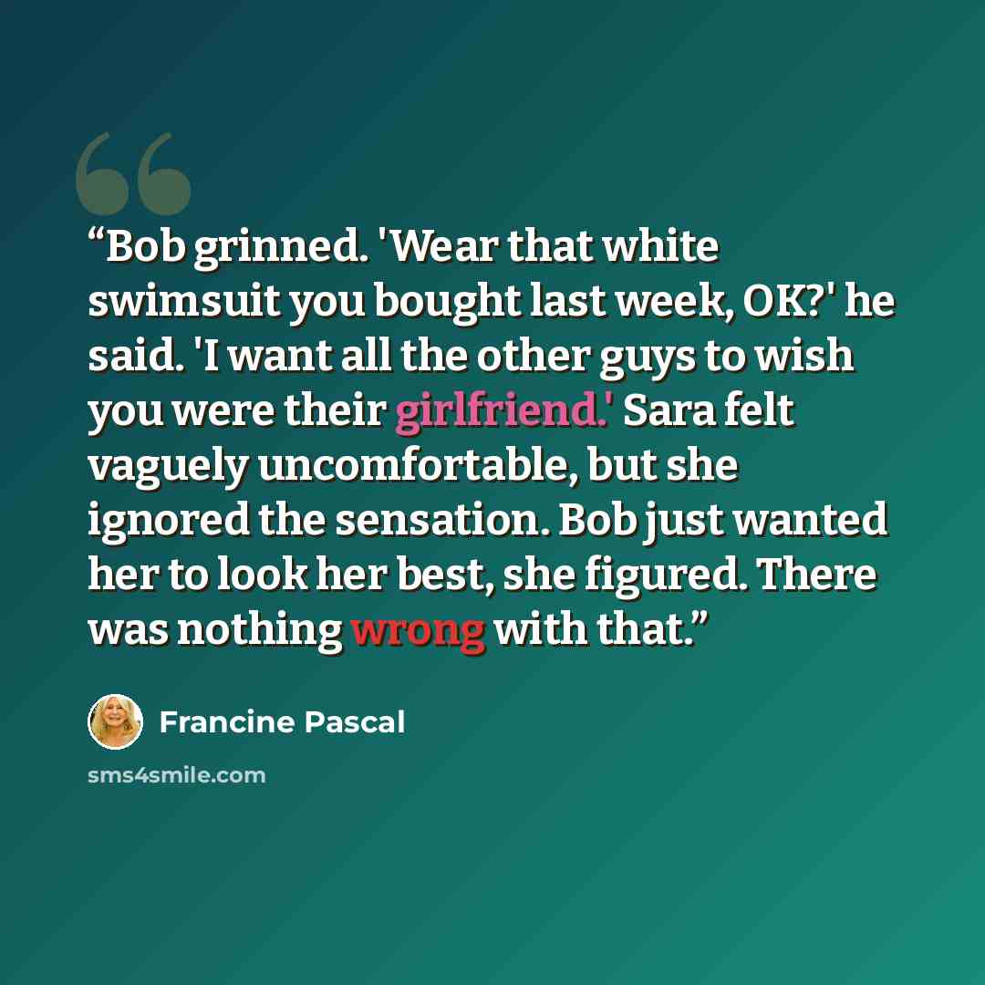 “Bob grinned. 'Wear that white swimsuit you bought last week, OK?' he said. 'I want all the other guys to wish you were their girlfriend.' Sara felt vaguely uncomfortable, but she ignored the sensation. Bob just wanted her to look her best, she figured. There was nothing wrong with that.” quote by Francine Pascal