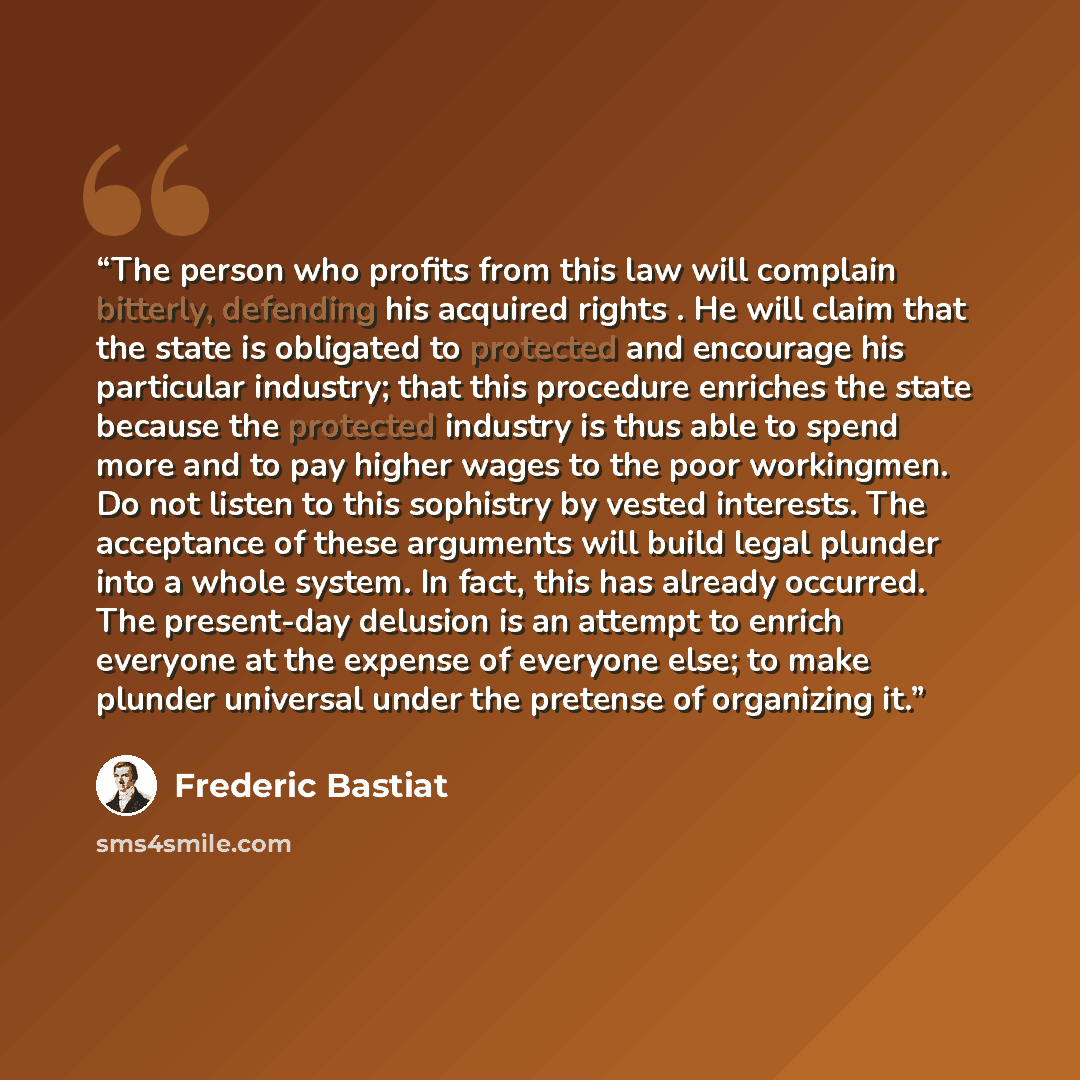 “The person who profits from this law will complain bitterly, defending his acquired rights . He will claim that the state is obligated to protected and encourage his particular industry; that this procedure enriches the state because the protected industry is thus able to spend more and to pay…” quote by Frédéric Bastiat