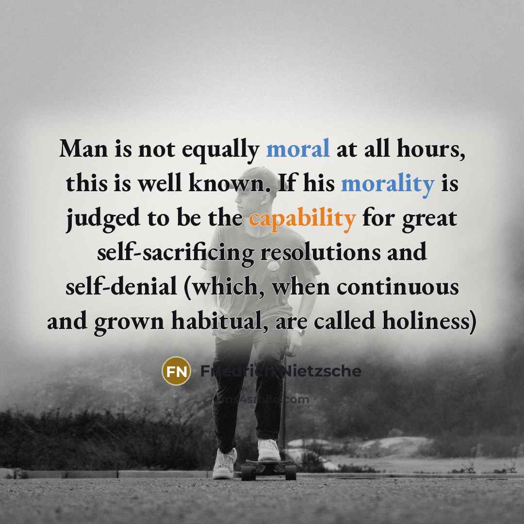 “Man is not equally moral at all hours, this is well known. If his morality is judged to be the capability for great self-sacrificing resolutions and self-denial (which, when continuous and grown habitual, are called holiness)” quote by Friedrich Nietzsche