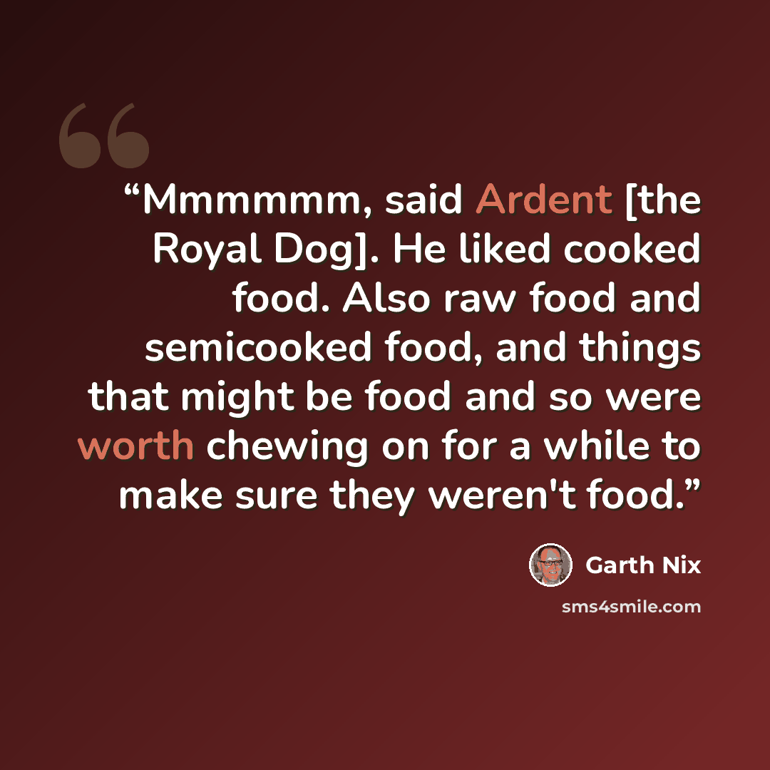 “Mmmmmm, said Ardent [the Royal Dog]. He liked cooked food. Also raw food and semicooked food, and things that might be food and so were worth chewing on for a while to make sure they weren't food.” quote by Garth Nix