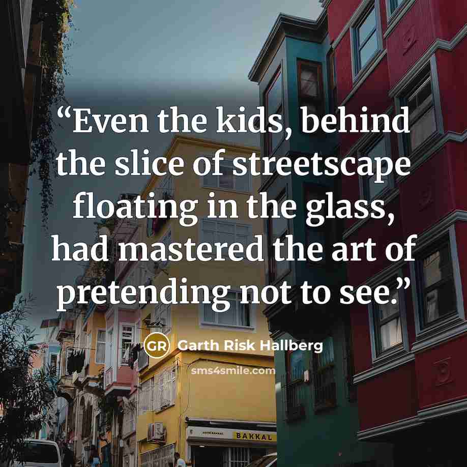 “Even the kids, behind the slice of streetscape floating in the glass, had mastered the art of pretending not to see.” quote by Garth Risk Hallberg