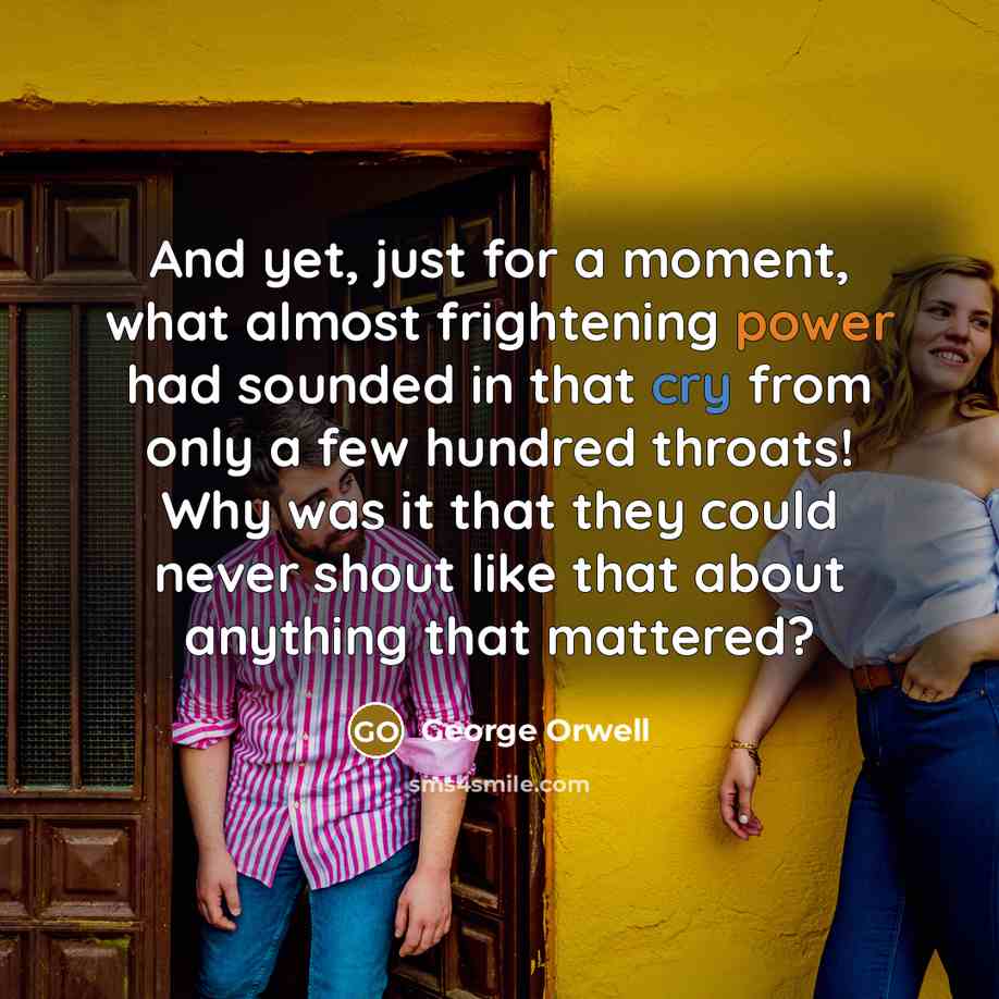 “And yet, just for a moment, what almost frightening power had sounded in that cry from only a few hundred throats! Why was it that they could never shout like that about anything that mattered?” quote by George Orwell