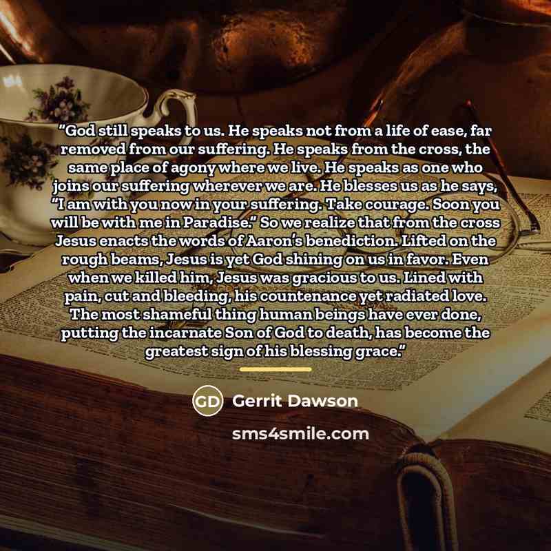 “God still speaks to us. He speaks not from a life of ease, far removed from our suffering. He speaks from the cross, the same place of agony where we live. He speaks as one who joins our suffering wherever we are. He blesses us as he says, “I am with you now in your suffering. Take courage. Soon…” quote by Gerrit Dawson