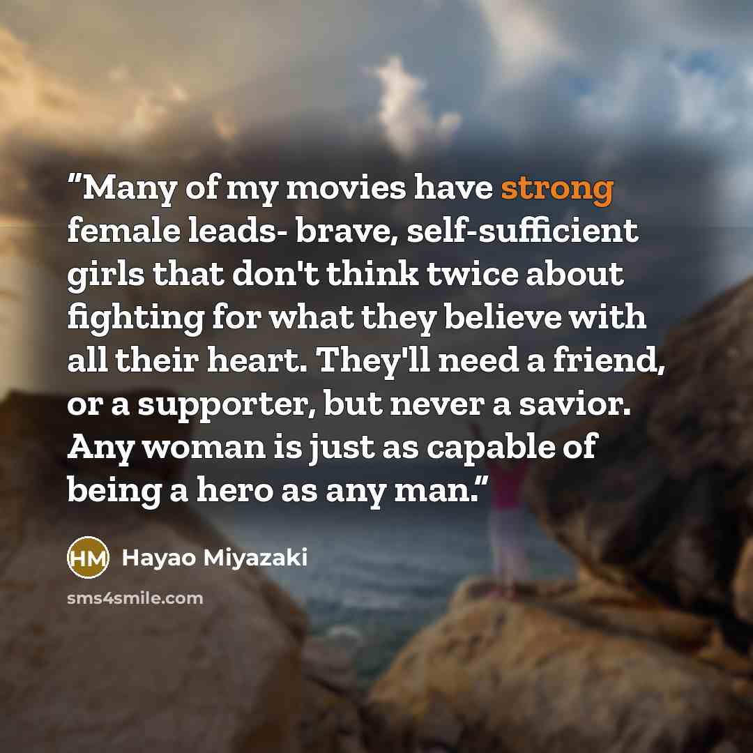 “Many of my movies have strong female leads- brave, self-sufficient girls that don't think twice about fighting for what they believe with all their heart. They'll need a friend, or a supporter, but never a savior. Any woman is just as capable of being a hero as any man.” quote by Hayao Miyazaki