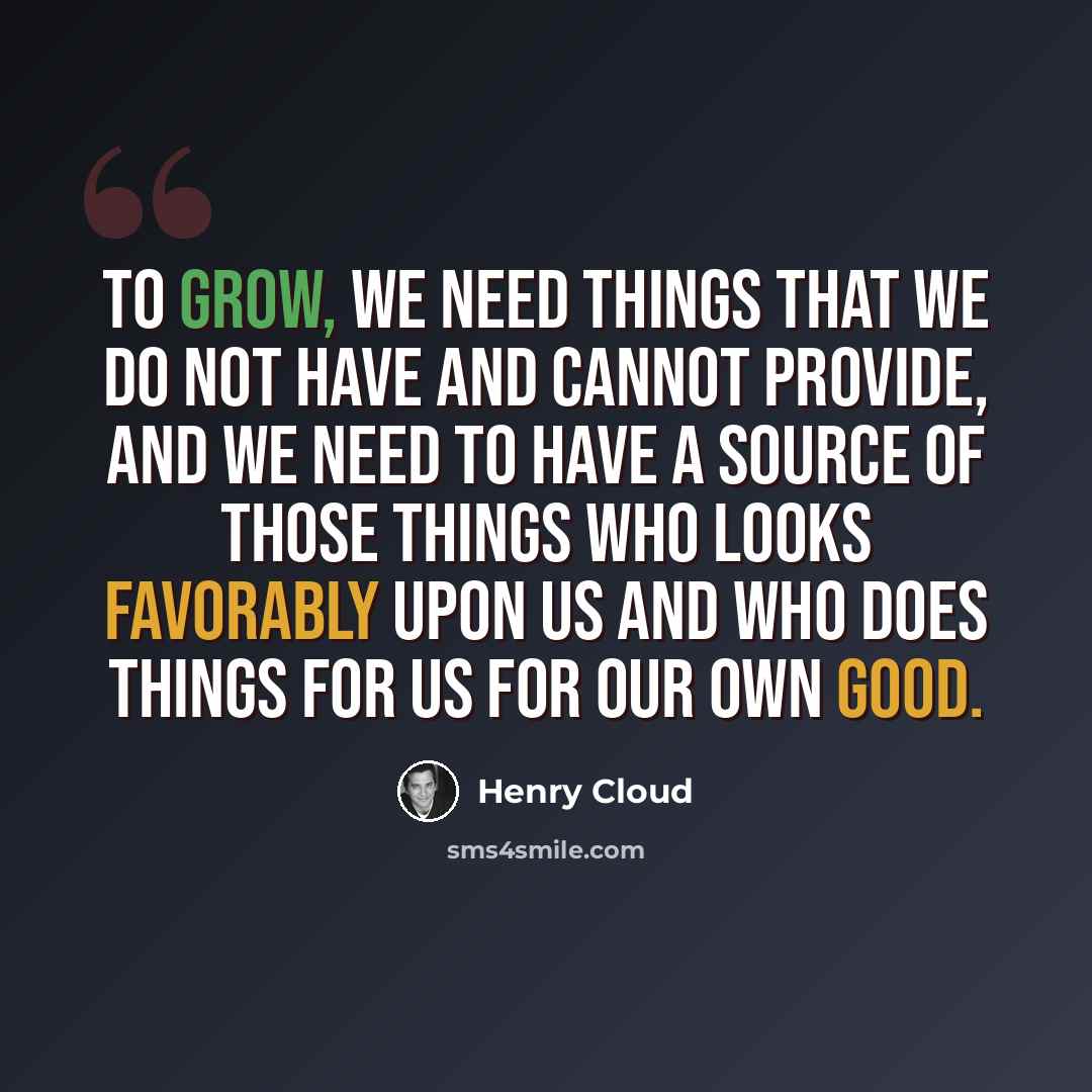 “To grow, we need things that we do not have and cannot provide, and we need to have a source of those things who looks favorably upon us and who does things for us for our own good.” quote by Henry Cloud