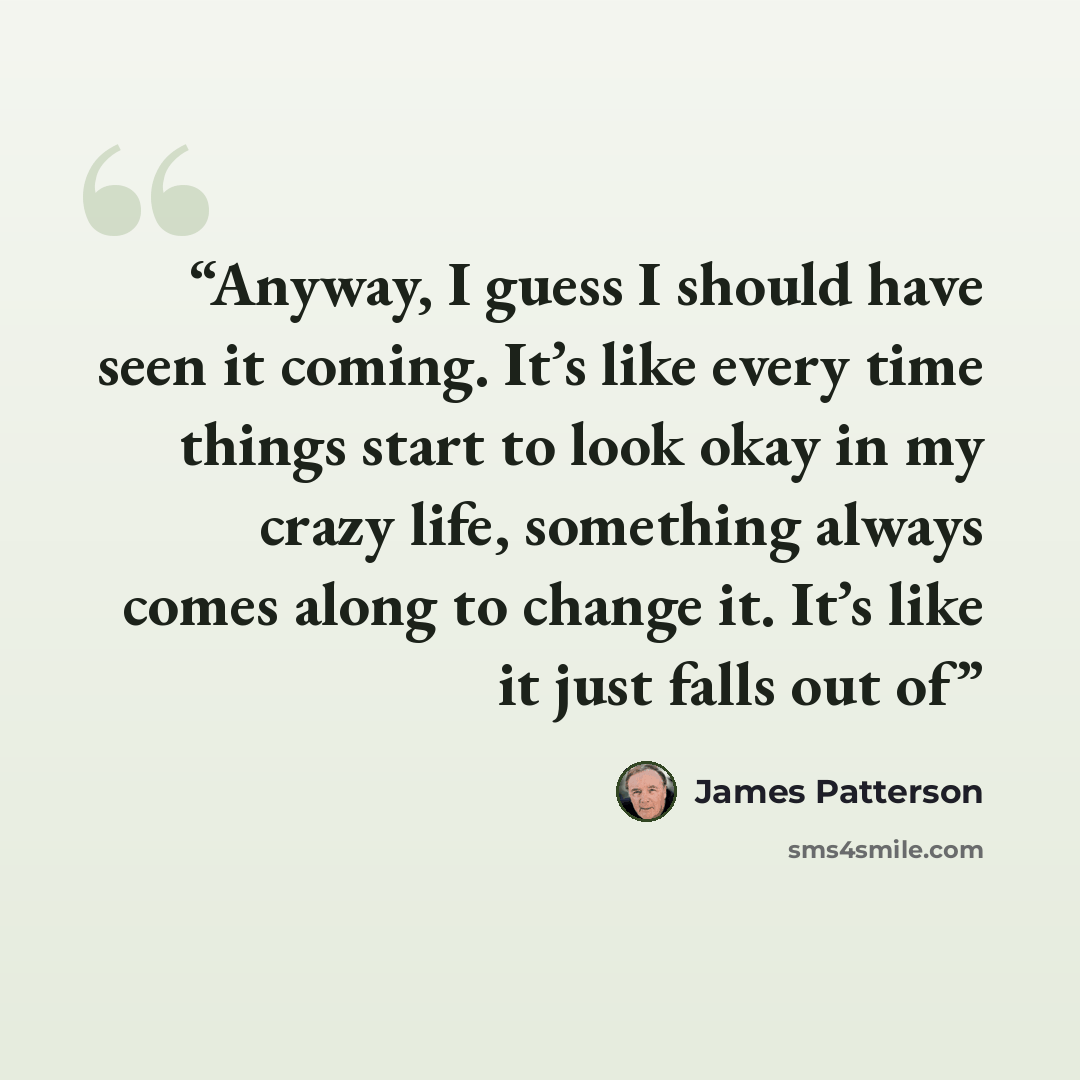 “Anyway, I guess I should have seen it coming. It’s like every time things start to look okay in my crazy life, something always comes along to change it. It’s like it just falls out of” quote by James Patterson