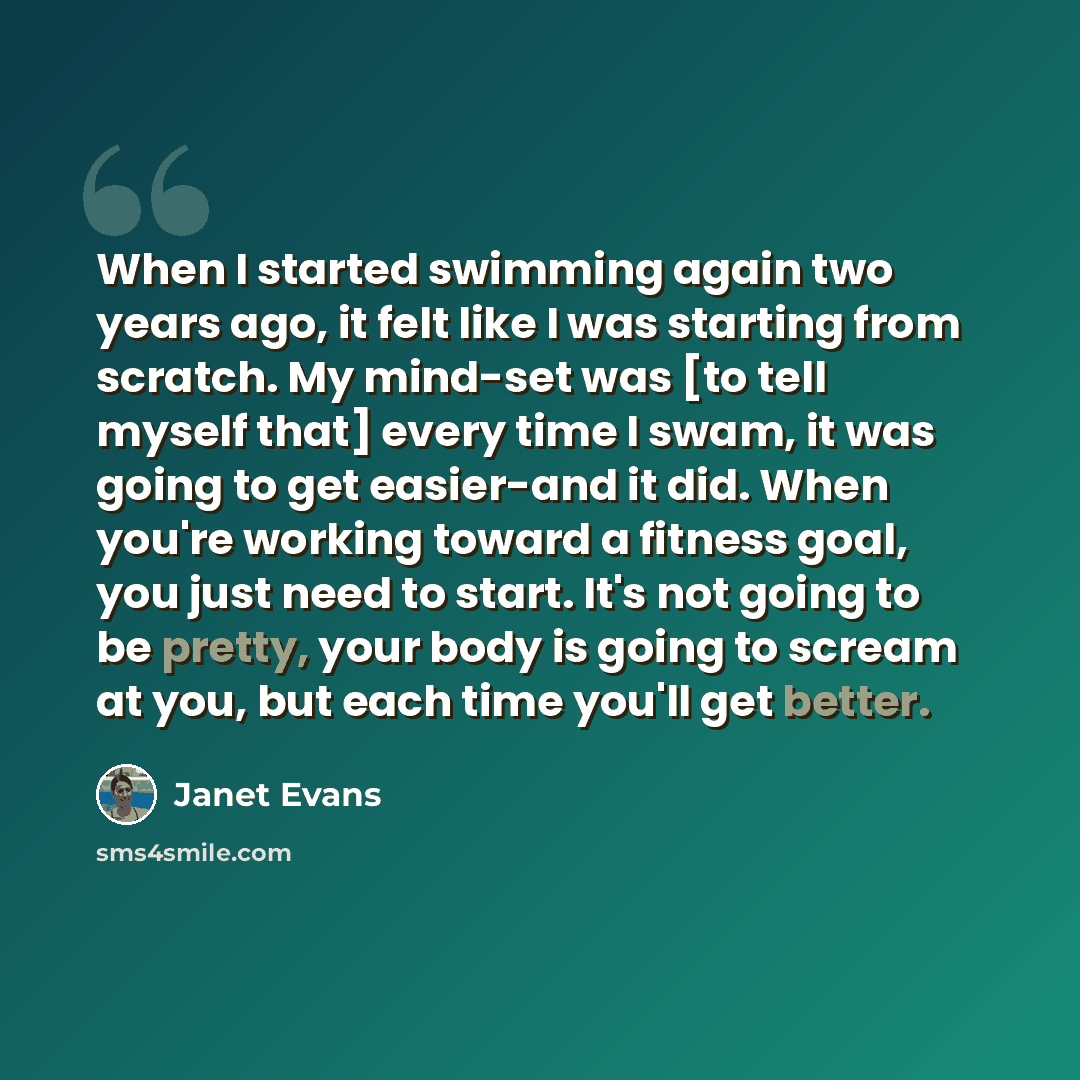 “When I started swimming again two years ago, it felt like I was starting from scratch. My mind-set was [to tell myself that] every time I swam, it was going to get easier-and it did. When you're working toward a fitness goal, you just need to start. It's not going to be pretty, your body is going…” quote by Janet Evans