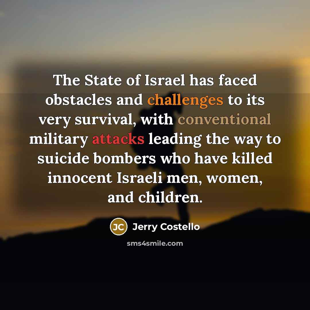 “The State of Israel has faced obstacles and challenges to its very survival, with conventional military attacks leading the way to suicide bombers who have killed innocent Israeli men, women, and children.” quote by Jerry Costello