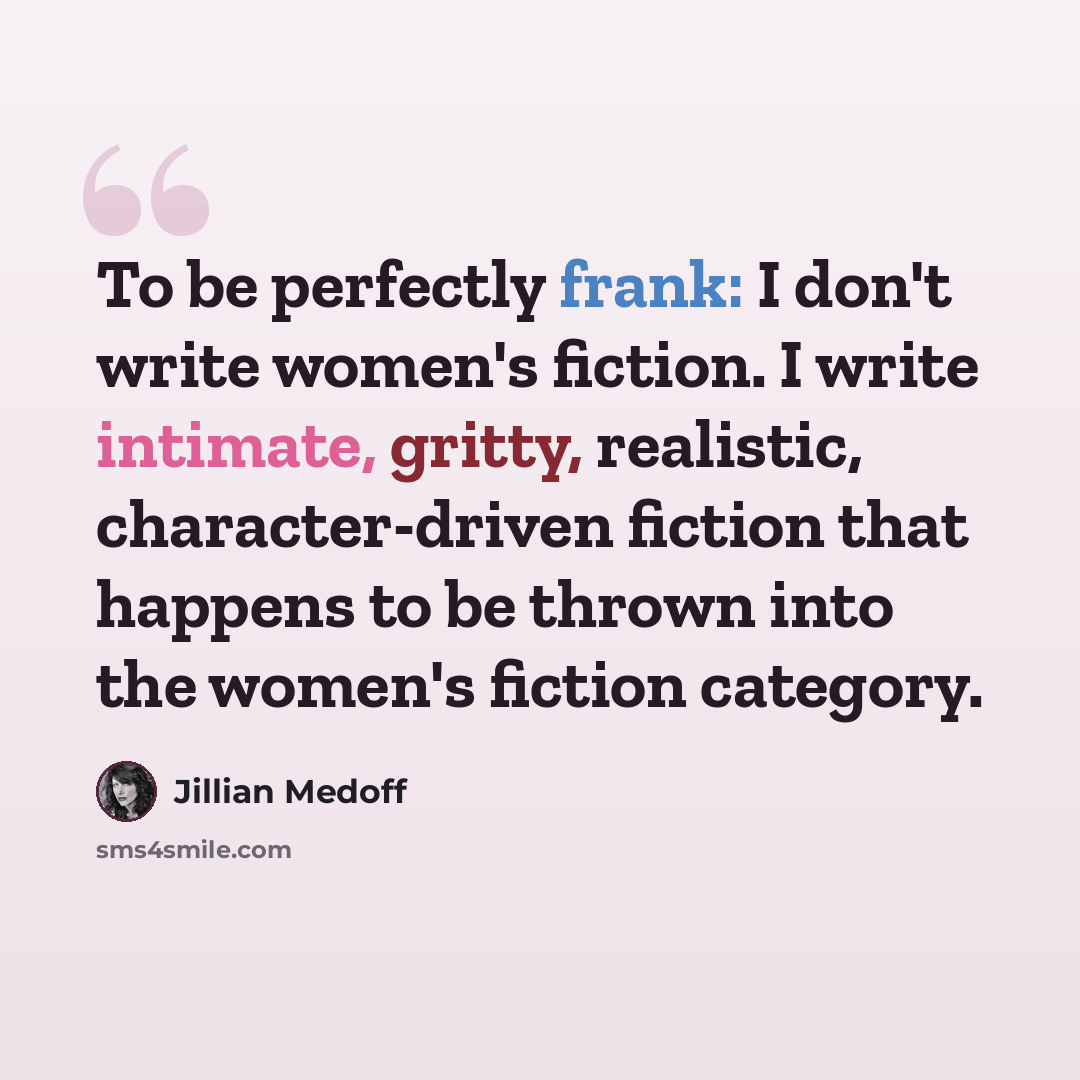 “To be perfectly frank: I don't write women's fiction. I write intimate, gritty, realistic, character-driven fiction that happens to be thrown into the women's fiction category.” quote by Jillian Medoff