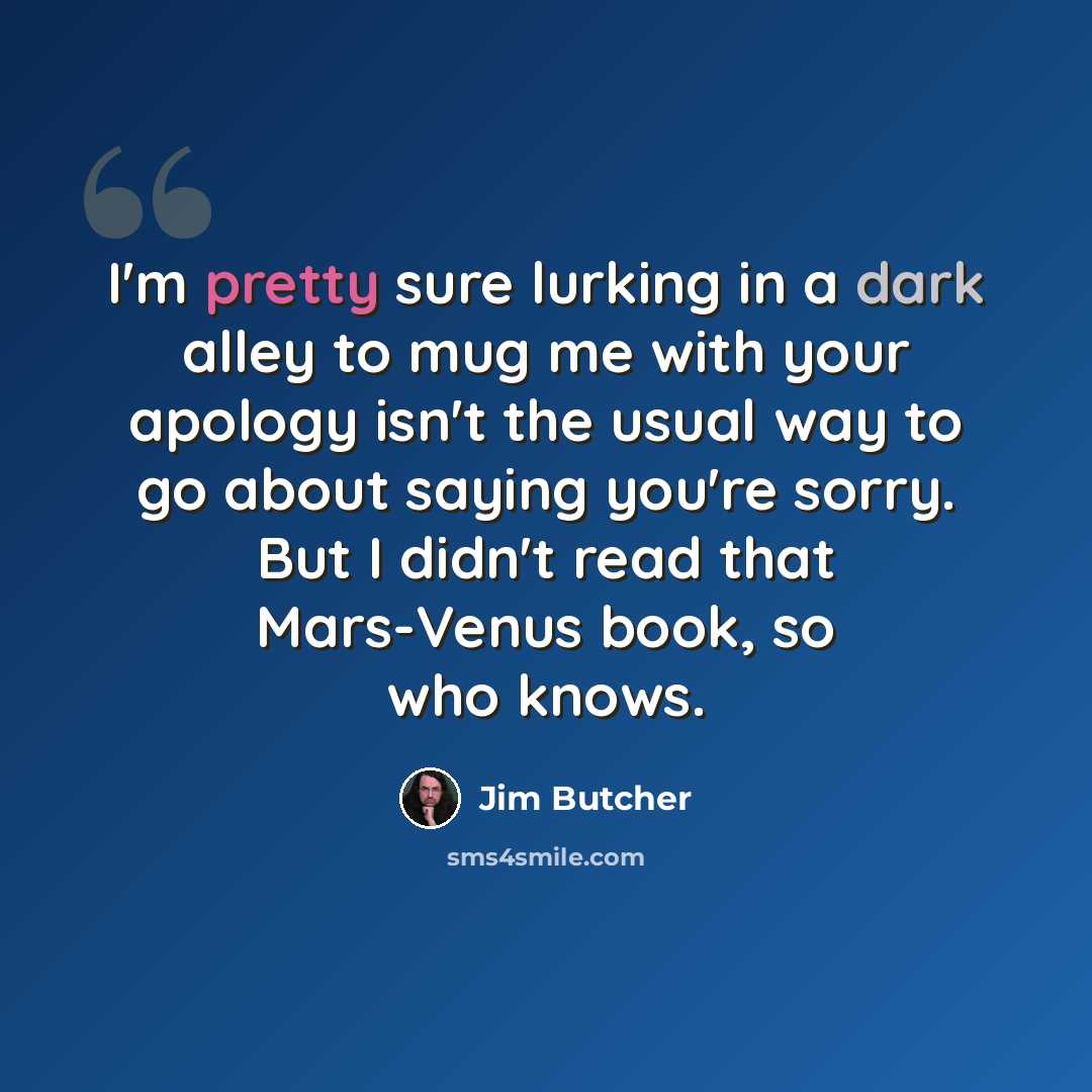 “I'm pretty sure lurking in a dark alley to mug me with your apology isn't the usual way to go about saying you're sorry. But I didn't read that Mars-Venus book, so who knows.” quote by Jim Butcher